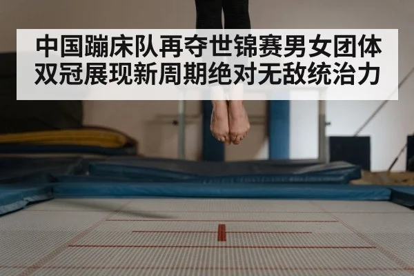 中国蹦床队再夺世锦赛男女团体双冠展现新周期绝对无敌统治力