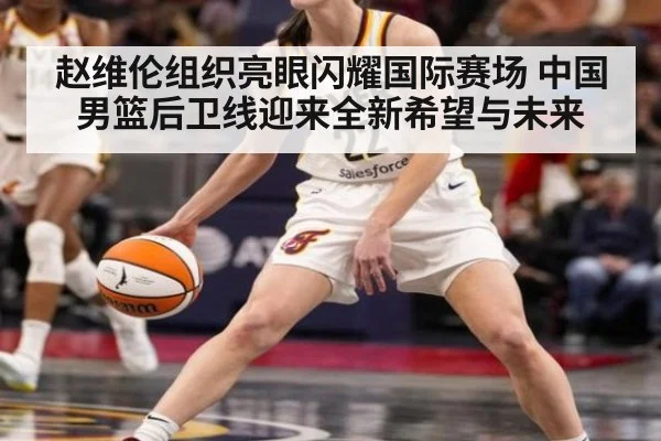 赵维伦组织亮眼闪耀国际赛场 中国男篮后卫线迎来全新希望与未来