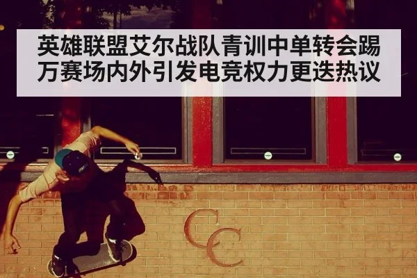 英雄联盟艾尔战队青训中单转会踢万赛场内外引发电竞权力更迭热议
